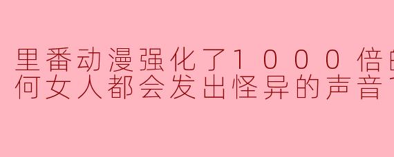 里番动漫强化了1000倍的●●●任何女人都会发出怪异的声音1集全