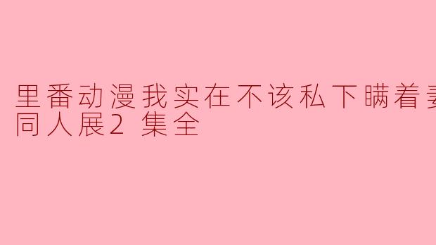 为什么在这部“里番动漫我实在不该私下瞒着妻子参加同人展”的故事中,主角选择隐瞒自己的行为?