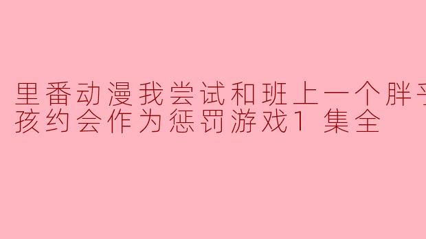 一次特别的惩罚游戏:与班上胖乎乎女孩的约会体验