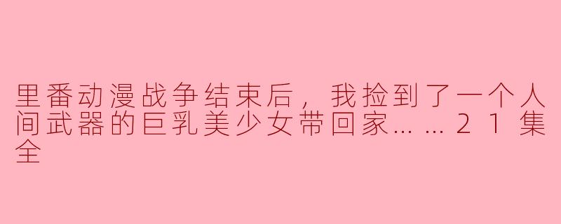 里番动漫战争结束后，我捡到了一个人间武器的巨乳美少女带回家……21集全
