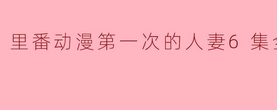 里番动漫第一次的人妻6集全