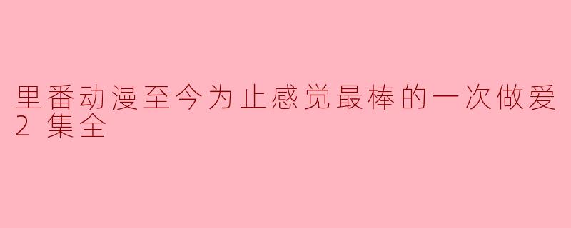 里番动漫至今为止感觉最棒的一次做爱2集全