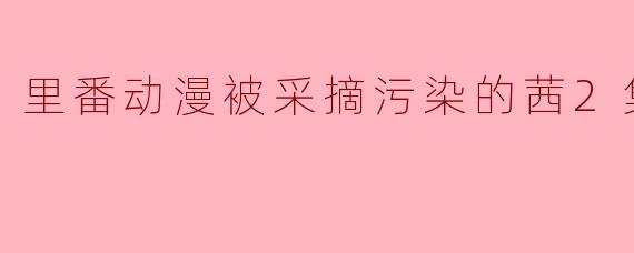 里番动漫被采摘污染的茜2集全