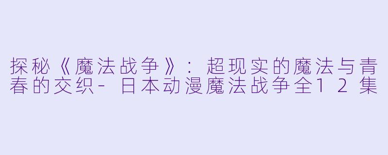 探秘《魔法战争》：超现实的魔法与青春的交织-日本动漫魔法战争全12集