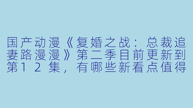国产动漫《复婚之战:总裁追妻路漫漫》第二季目前更新到第12集,有哪些新看点值得关注?****