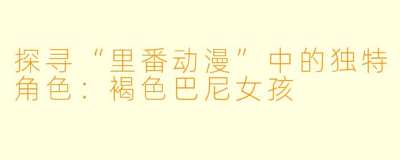 探寻“里番动漫”中的独特角色：褐色巴尼女孩