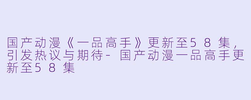 国产动漫《一品高手》更新至58集，引发热议与期待-国产动漫一品高手更新至58集