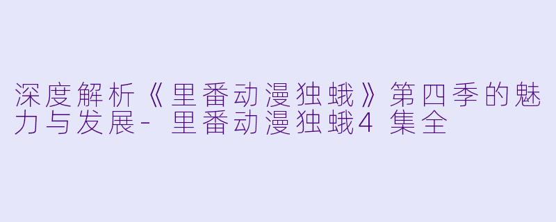 深度解析《里番动漫独蛾》第四季的魅力与发展-里番动漫独蛾4集全