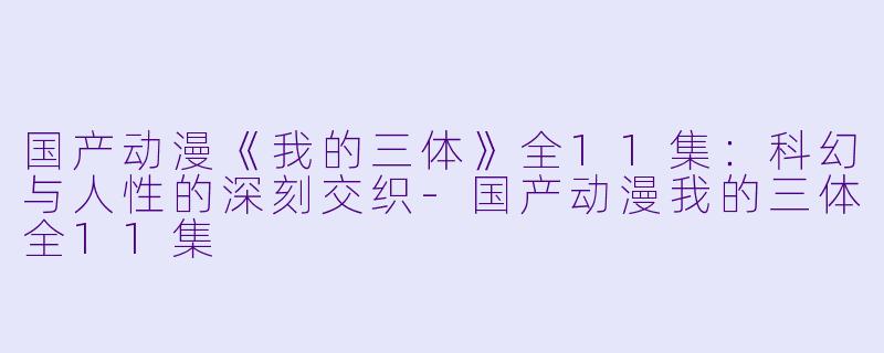 国产动漫《我的三体》全11集：科幻与人性的深刻交织-国产动漫我的三体全11集