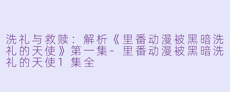 洗礼与救赎:解析《里番动漫被黑暗洗礼的天使》第一集