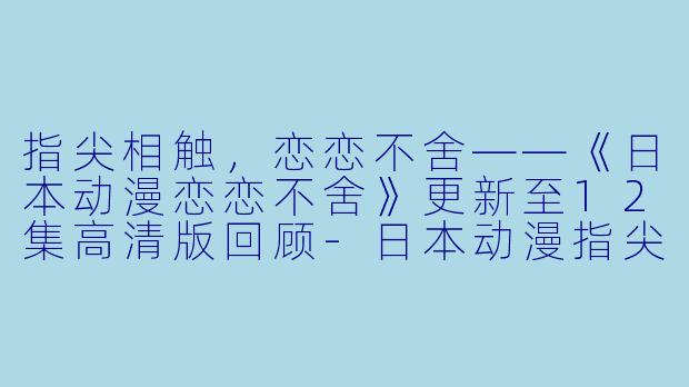指尖相触，恋恋不舍——《日本动漫恋恋不舍》更新至12集高清版回顾-日本动漫指尖相触 恋恋不舍更新至12集高清版