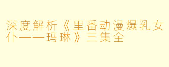 深度解析《里番动漫爆乳女仆——玛琳》三集全