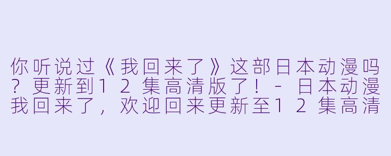 你听说过《我回来了》这部日本动漫吗?更新到12集高清版了!