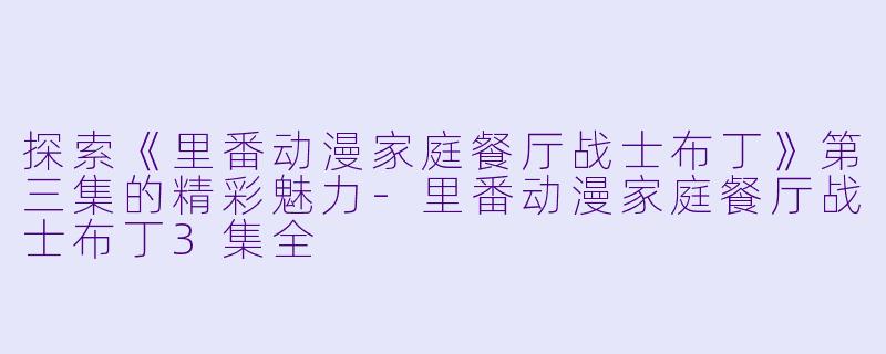 探索《里番动漫家庭餐厅战士布丁》第三集的精彩魅力-里番动漫家庭餐厅战士布丁3集全