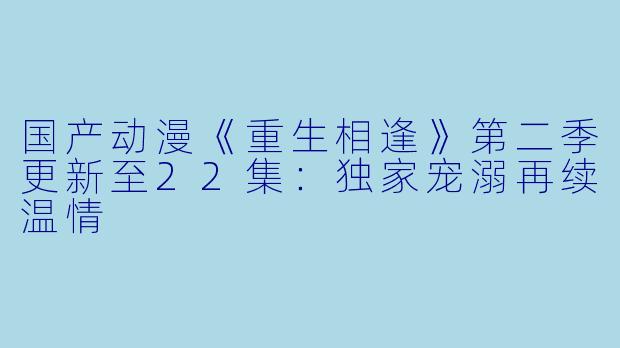 国产动漫《重生相逢》第二季更新至22集:独家宠溺再续温情