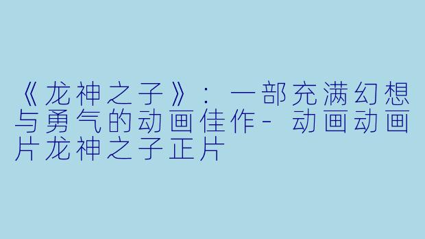 《龙神之子》：一部充满幻想与勇气的动画佳作-动画动画片龙神之子正片
