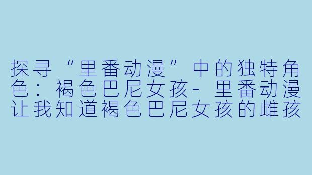 探寻“里番动漫”中的独特角色:褐色巴尼女孩
