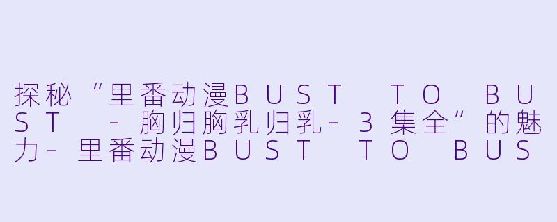探秘“里番动漫BUST TO BUST -胸归胸乳归乳-3集全”的魅力-里番动漫BUST TO BUST -胸归胸乳归乳-3集全