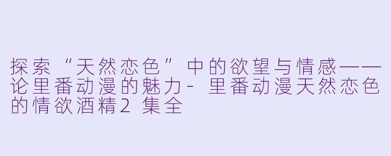 探索“天然恋色”中的欲望与情感——论里番动漫的魅力-里番动漫天然恋色的情欲酒精2集全