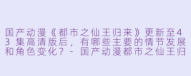 国产动漫《都市之仙王归来》更新至43集高清版后,有哪些主要的情节发展和角色变化?