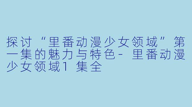 探讨“里番动漫少女领域”第一集的魅力与特色-里番动漫少女领域1集全