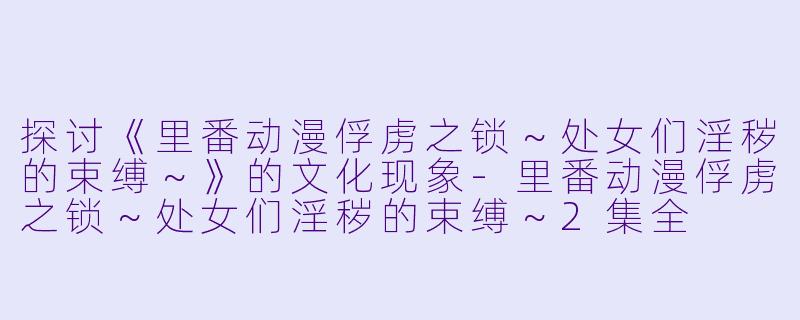 探讨《里番动漫俘虏之锁～处女们淫秽的束缚～》的文化现象-里番动漫俘虏之锁～处女们淫秽的束缚～2集全