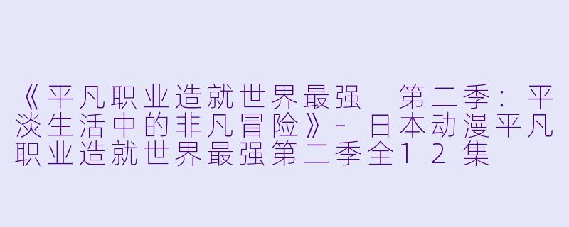 《平凡职业造就世界最强 第二季：平淡生活中的非凡冒险》-日本动漫平凡职业造就世界最强第二季全12集