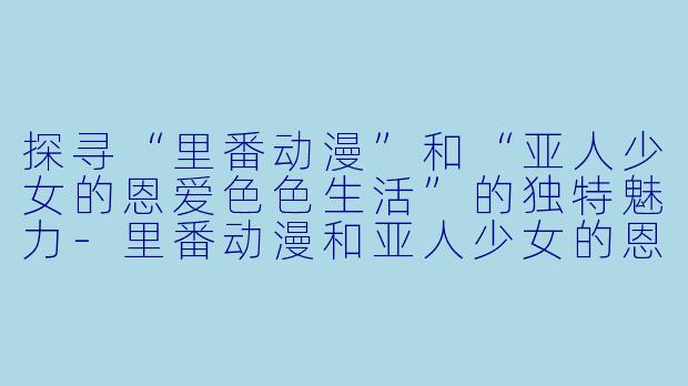 探寻“里番动漫”和“亚人少女的恩爱色色生活”的独特魅力-里番动漫和亚人少女的恩爱色色生活1集全