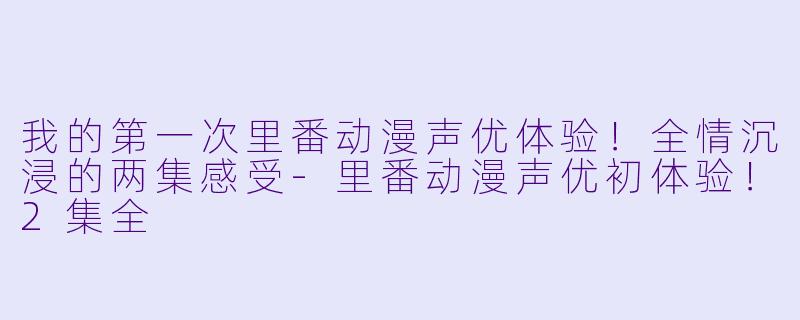 我的第一次里番动漫声优体验！全情沉浸的两集感受-里番动漫声优初体验！2集全