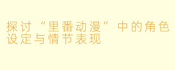 探讨“里番动漫”中的角色设定与情节表现