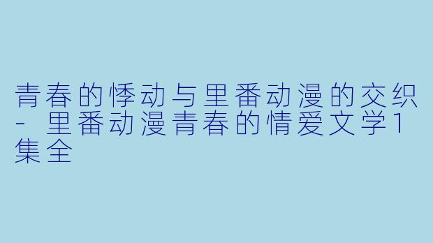 青春的悸动与里番动漫的交织-里番动漫青春的情爱文学1集全
