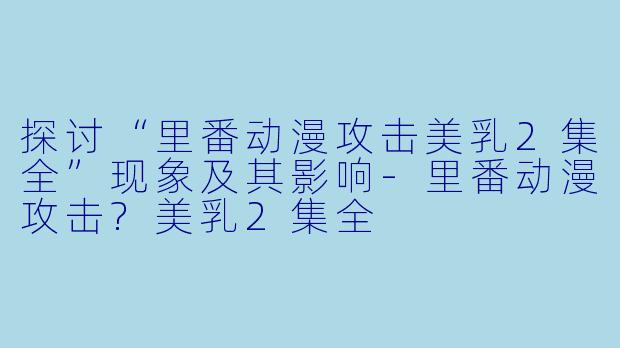 探讨“里番动漫攻击美乳2集全”现象及其影响-里番动漫攻击?美乳2集全