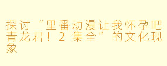 探讨“里番动漫让我怀孕吧青龙君！2集全”的文化现象