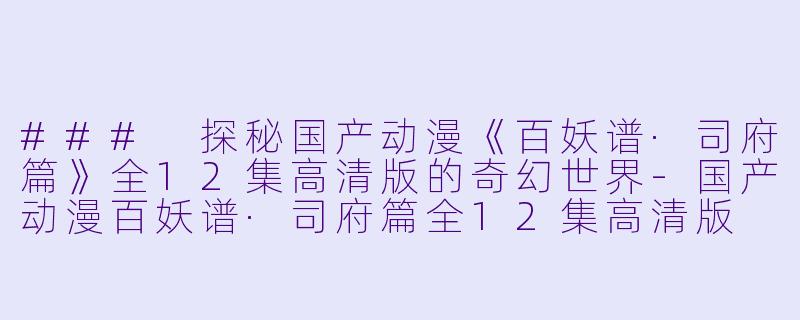 ### 探秘国产动漫《百妖谱·司府篇》全12集高清版的奇幻世界-国产动漫百妖谱·司府篇全12集高清版