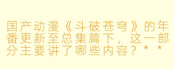 国产动漫《斗破苍穹》的年番更新至总集篇下,这一部分主要讲了哪些内容?****