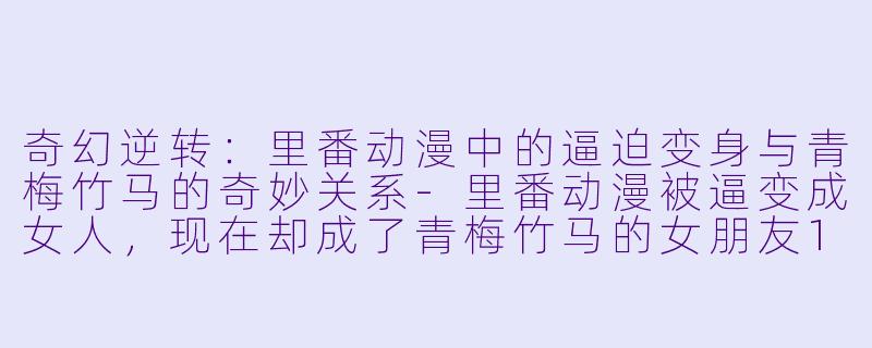 奇幻逆转：里番动漫中的逼迫变身与青梅竹马的奇妙关系-里番动漫被逼变成女人，现在却成了青梅竹马的女朋友1集全