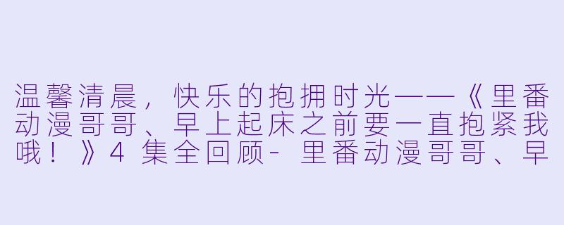 温馨清晨，快乐的抱拥时光——《里番动漫哥哥、早上起床之前要一直抱紧我哦！》4集全回顾-里番动漫哥哥、早上起床之前要一直抱紧我哦！4集全