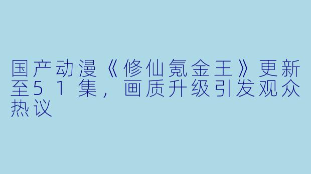 国产动漫《修仙氪金王》更新至51集，画质升级引发观众热议