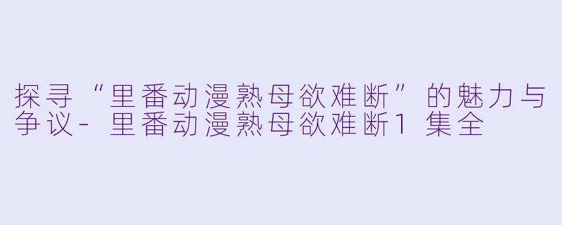 探寻“里番动漫熟母欲难断”的魅力与争议-里番动漫熟母欲难断1集全