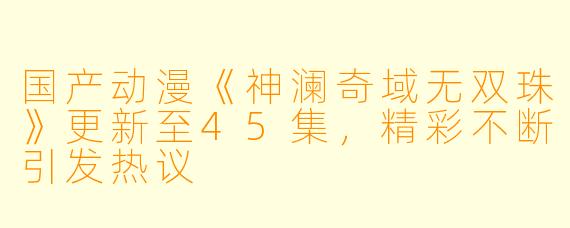 国产动漫《神澜奇域无双珠》更新至45集，精彩不断引发热议