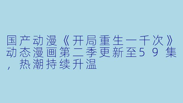 国产动漫《开局重生一千次》动态漫画第二季更新至59集，热潮持续升温