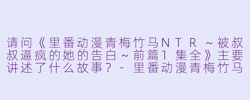 请问《里番动漫青梅竹马NTR~被叔叔逼疯的她的告白~前篇1集全》主要讲述了什么故事?