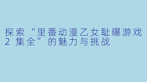探索“里番动漫乙女耻曝游戏2集全”的魅力与挑战
