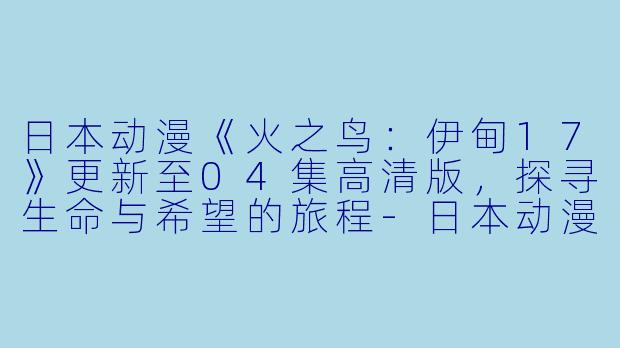 日本动漫《火之鸟：伊甸17》更新至04集高清版，探寻生命与希望的旅程-日本动漫火之鸟：伊甸17更新至04集高清版