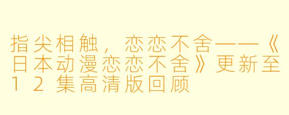 指尖相触，恋恋不舍——《日本动漫恋恋不舍》更新至12集高清版回顾
