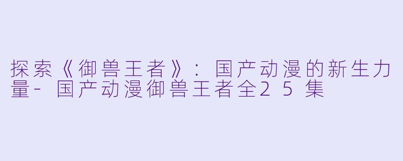 探索《御兽王者》：国产动漫的新生力量-国产动漫御兽王者全25集