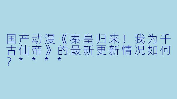 国产动漫《秦皇归来!我为千古仙帝》的最新更新情况如何?****