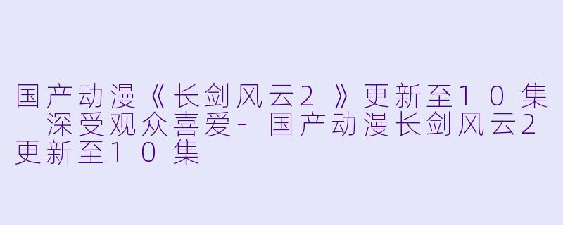 国产动漫《长剑风云2》更新至10集 深受观众喜爱
