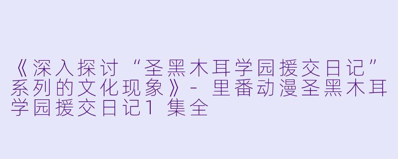 《深入探讨“圣黑木耳学园援交日记”系列的文化现象》-里番动漫圣黑木耳学园援交日记1集全