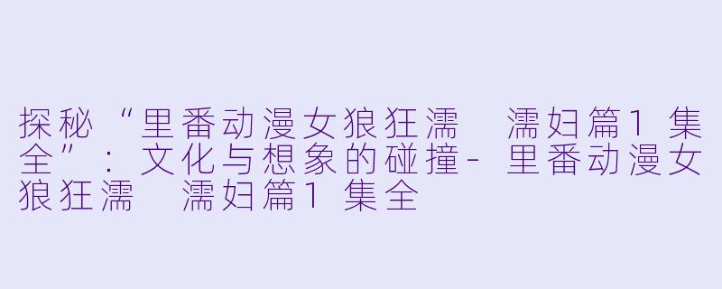 探秘“里番动漫女狼狂濡 濡妇篇1集全”：文化与想象的碰撞-里番动漫女狼狂濡 濡妇篇1集全